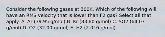 Consider the following gases at 300K. Which of the following will have an RMS velocity that is lower than F2 gas? Select all that apply. A. Ar (39.95 g/mol) B. Kr (83.80 g/mol) C. SO2 (64.07 g/mol) D. O2 (32.00 g/mol) E. H2 (2.016 g/mol)