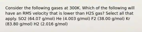 Consider the following gases at 300K. Which of the following will have an RMS velocity that is lower than H2S gas? Select all that apply. SO2 (64.07 g/mol) He (4.003 g/mol) F2 (38.00 g/mol) Kr (83.80 g/mol) H2 (2.016 g/mol)