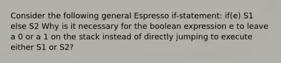 Consider the following general Espresso if-statement: if(e) S1 else S2 Why is it necessary for the boolean expression e to leave a 0 or a 1 on the stack instead of directly jumping to execute either S1 or S2?