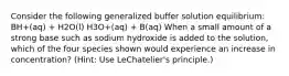 Consider the following generalized buffer solution equilibrium: BH+(aq) + H2O(l) H3O+(aq) + B(aq) When a small amount of a strong base such as sodium hydroxide is added to the solution, which of the four species shown would experience an increase in concentration? (Hint: Use LeChatelier's principle.)