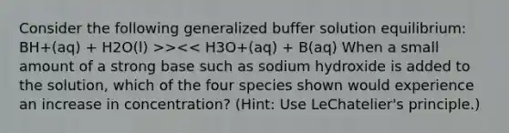 Consider the following generalized buffer solution equilibrium: BH+(aq) + H2O(l) >><< H3O+(aq) + B(aq) When a small amount of a strong base such as sodium hydroxide is added to the solution, which of the four species shown would experience an increase in concentration? (Hint: Use LeChatelier's principle.)