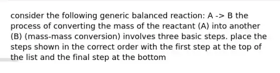 consider the following generic balanced reaction: A -> B the process of converting the mass of the reactant (A) into another (B) (mass-mass conversion) involves three basic steps. place the steps shown in the correct order with the first step at the top of the list and the final step at the bottom