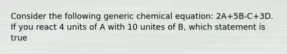 Consider the following generic chemical equation: 2A+5B-C+3D. If you react 4 units of A with 10 unites of B, which statement is true