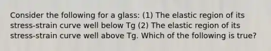 Consider the following for a glass: (1) The elastic region of its stress-strain curve well below Tg (2) The elastic region of its stress-strain curve well above Tg. Which of the following is true?