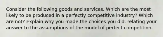 Consider the following goods and services. Which are the most likely to be produced in a perfectly competitive industry? Which are not? Explain why you made the choices you did, relating your answer to the assumptions of the model of perfect competition.