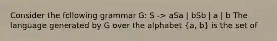 Consider the following grammar G: S -> aSa | bSb | a | b The language generated by G over the alphabet (a, b) is the set of