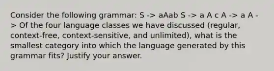 Consider the following grammar: S -> aAab S -> a A c A -> a A -> Of the four language classes we have discussed (regular, context-free, context-sensitive, and unlimited), what is the smallest category into which the language generated by this grammar fits? Justify your answer.