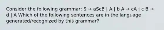 Consider the following grammar: S → aScB | A | b A → cA | c B → d | A Which of the following sentences are in the language generated/recognized by this grammar?