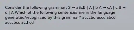 Consider the following grammar: S → aScB | A | b A → cA | c B → d | A Which of the following sentences are in the language generated/recognized by this grammar? acccbd accc abcd acccbcc acd cd