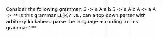 Consider the following grammar: S -> a A a b S -> a A c A -> a A -> ** Is this grammar LL(k)? I.e., can a top-down parser with arbitrary lookahead parse the language according to this grammar? **