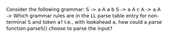 Consider the following grammar: S -> a A a b S -> a A c A -> a A -> Which grammar rules are in the LL parse table entry for non-terminal S and token a? I.e., with lookahead a, how could a parse function parseS() choose to parse the input?