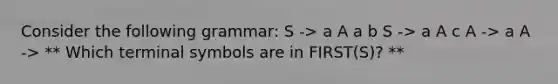 Consider the following grammar: S -> a A a b S -> a A c A -> a A -> ** Which terminal symbols are in FIRST(S)? **