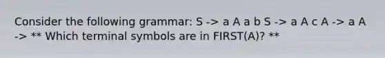 Consider the following grammar: S -> a A a b S -> a A c A -> a A -> ** Which terminal symbols are in FIRST(A)? **