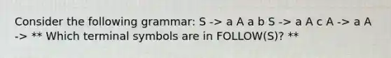 Consider the following grammar: S -> a A a b S -> a A c A -> a A -> ** Which terminal symbols are in FOLLOW(S)? **