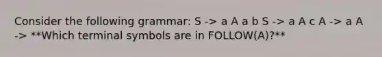 Consider the following grammar: S -> a A a b S -> a A c A -> a A -> **Which terminal symbols are in FOLLOW(A)?**