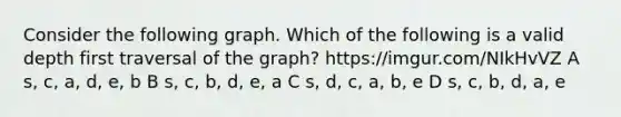 Consider the following graph. Which of the following is a valid depth first traversal of the graph? https://imgur.com/NIkHvVZ A s, c, a, d, e, b B s, c, b, d, e, a C s, d, c, a, b, e D s, c, b, d, a, e