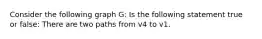 Consider the following graph G: Is the following statement true or false: There are two paths from v4 to v1.