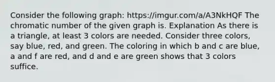 Consider the following graph: https://imgur.com/a/A3NkHQF The chromatic number of the given graph is. Explanation As there is a triangle, at least 3 colors are needed. Consider three colors, say blue, red, and green. The coloring in which b and c are blue, a and f are red, and d and e are green shows that 3 colors suffice.