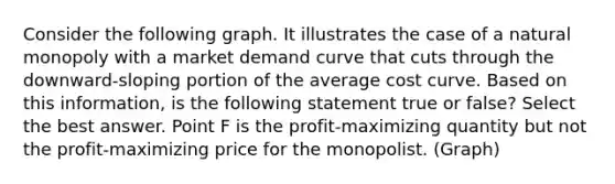 Consider the following graph. It illustrates the case of a natural monopoly with a market demand curve that cuts through the downward-sloping portion of the average cost curve. Based on this information, is the following statement true or false? Select the best answer. Point F is the profit-maximizing quantity but not the profit-maximizing price for the monopolist. (Graph)