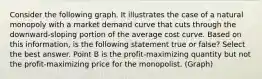 Consider the following graph. It illustrates the case of a natural monopoly with a market demand curve that cuts through the downward-sloping portion of the average cost curve. Based on this information, is the following statement true or false? Select the best answer. Point B is the profit-maximizing quantity but not the profit-maximizing price for the monopolist. (Graph)