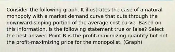 Consider the following graph. It illustrates the case of a natural monopoly with a market demand curve that cuts through the downward-sloping portion of the average cost curve. Based on this information, is the following statement true or false? Select the best answer. Point B is the profit-maximizing quantity but not the profit-maximizing price for the monopolist. (Graph)