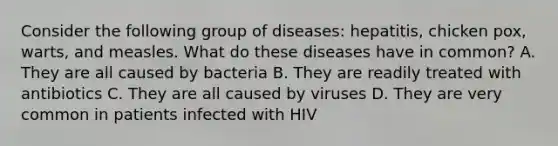 Consider the following group of diseases: hepatitis, chicken pox, warts, and measles. What do these diseases have in common? A. They are all caused by bacteria B. They are readily treated with antibiotics C. They are all caused by viruses D. They are very common in patients infected with HIV