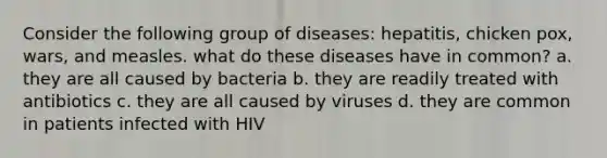 Consider the following group of diseases: hepatitis, chicken pox, wars, and measles. what do these diseases have in common? a. they are all caused by bacteria b. they are readily treated with antibiotics c. they are all caused by viruses d. they are common in patients infected with HIV