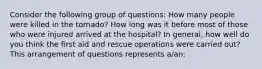 Consider the following group of questions: How many people were killed in the tornado? How long was it before most of those who were injured arrived at the hospital? In general, how well do you think the first aid and rescue operations were carried out? This arrangement of questions represents a/an: