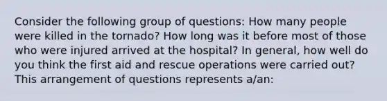 Consider the following group of questions: How many people were killed in the tornado? How long was it before most of those who were injured arrived at the hospital? In general, how well do you think the first aid and rescue operations were carried out? This arrangement of questions represents a/an: