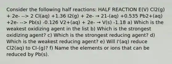 Consider the following half reactions: HALF REACTION E(V) Cl2(g) + 2e- --> 2 Cl(aq) +1.36 I2(g) + 2e- → 21-(aq) +0.535 Pb2+(aq) +2e- --> Pb(s) -0.126 V2+(aq) + 2e- → V(s) -1.18 a) Which is the weakest oxidizing agent in the list b) Which is the strongest oxidizing agent? c) Which is the strongest reducing agent? d) Which is the weakest reducing agent? e) Will I'(aq) reduce Cl2(aq) to CI-(g)? f) Name the elements or ions that can be reduced by Pb(s).