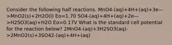 Consider the following half reactions. MnO4-(aq)+4H+(aq)+3e—>MnO2(s)+2H2O(l) Eo=1.70 SO4-(aq)+4H+(aq)+2e—>H2SO3(aq)+H2O Eo=0.17V What is the standard cell potential for the reaction below? 2MnO4-(aq)+3H2SO3(aq)->2MnO2(s)+3SO42-(aq)+4H+(aq)