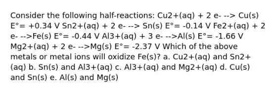 Consider the following half-reactions: Cu2+(aq) + 2 e- --> Cu(s) E°= +0.34 V Sn2+(aq) + 2 e- --> Sn(s) E°= -0.14 V Fe2+(aq) + 2 e- -->Fe(s) E°= -0.44 V Al3+(aq) + 3 e- -->Al(s) E°= -1.66 V Mg2+(aq) + 2 e- -->Mg(s) E°= -2.37 V Which of the above metals or metal ions will oxidize Fe(s)? a. Cu2+(aq) and Sn2+(aq) b. Sn(s) and Al3+(aq) c. Al3+(aq) and Mg2+(aq) d. Cu(s) and Sn(s) e. Al(s) and Mg(s)