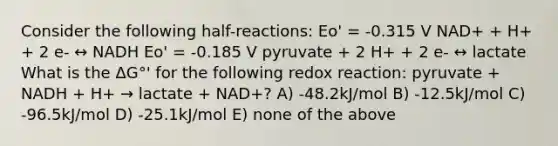 Consider the following half-reactions: Eo' = -0.315 V NAD+ + H+ + 2 e- ↔ NADH Eo' = -0.185 V pyruvate + 2 H+ + 2 e- ↔ lactate What is the ΔG°' for the following redox reaction: pyruvate + NADH + H+ → lactate + NAD+? A) -48.2kJ/mol B) -12.5kJ/mol C) -96.5kJ/mol D) -25.1kJ/mol E) none of the above