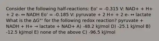 Consider the following half-reactions: Eo' = -0.315 V: NAD+ + H+ + 2 e- ↔ NADH Eo' = -0.185 V: pyruvate + 2 H+ + 2 e- ↔ lactate What is the ΔG°' for the following redox reaction? pyruvate + NADH + H+ → lactate + NAD+ A) -48.2 kJ/mol D) -25.1 kJ/mol B) -12.5 kJ/mol E) none of the above C) -96.5 kJ/mol