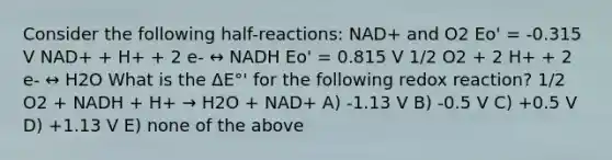 Consider the following half-reactions: NAD+ and O2 Eo' = -0.315 V NAD+ + H+ + 2 e- ↔ NADH Eo' = 0.815 V 1/2 O2 + 2 H+ + 2 e- ↔ H2O What is the ΔE°' for the following redox reaction? 1/2 O2 + NADH + H+ → H2O + NAD+ A) -1.13 V B) -0.5 V C) +0.5 V D) +1.13 V E) none of the above