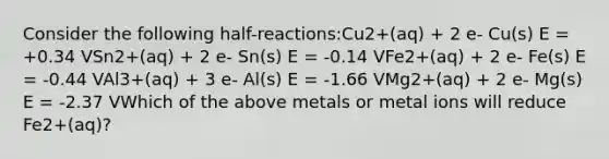 Consider the following half-reactions:Cu2+(aq) + 2 e- Cu(s) E = +0.34 VSn2+(aq) + 2 e- Sn(s) E = -0.14 VFe2+(aq) + 2 e- Fe(s) E = -0.44 VAl3+(aq) + 3 e- Al(s) E = -1.66 VMg2+(aq) + 2 e- Mg(s) E = -2.37 VWhich of the above metals or metal ions will reduce Fe2+(aq)?