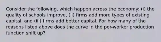 Consider the following, which happen across the economy: (i) the quality of schools improve, (ii) firms add more types of existing capital, and (iii) firms add better capital. For how many of the reasons listed above does the curve in the per-worker production function shift up?