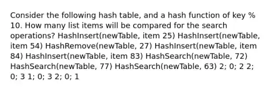 Consider the following hash table, and a hash function of key % 10. How many list items will be compared for the search operations? HashInsert(newTable, item 25) HashInsert(newTable, item 54) HashRemove(newTable, 27) HashInsert(newTable, item 84) HashInsert(newTable, item 83) HashSearch(newTable, 72) HashSearch(newTable, 77) HashSearch(newTable, 63) 2; 0; 2 2; 0; 3 1; 0; 3 2; 0; 1