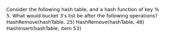 Consider the following hash table, and a hash function of key % 5. What would bucket 3's list be after the following operations? HashRemove(hashTable, 25) HashRemove(hashTable, 48) HashInsert(hashTable, item 53)