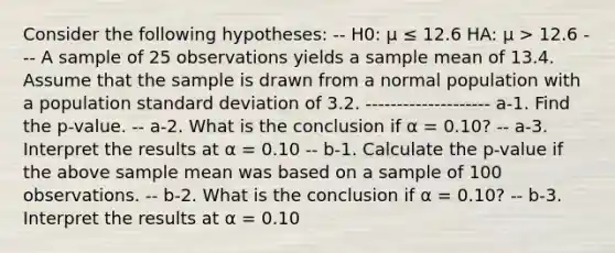 Consider the following hypotheses: -- H0: μ ≤ 12.6 HA: μ > 12.6 --- A sample of 25 observations yields a sample mean of 13.4. Assume that the sample is drawn from a normal population with a population standard deviation of 3.2. -------------------- a-1. Find the p-value. -- a-2. What is the conclusion if α = 0.10? -- a-3. Interpret the results at α = 0.10 -- b-1. Calculate the p-value if the above sample mean was based on a sample of 100 observations. -- b-2. What is the conclusion if α = 0.10? -- b-3. Interpret the results at α = 0.10