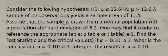 Consider the following hypotheses: H0: μ ≤ 12.6HA: μ > 12.6 A sample of 25 observations yields a sample mean of 13.4. Assume that the sample is drawn from a normal population with a population standard deviation of 3.2. (You may find it useful to reference the appropriate table: z table or t table) a-1. Find the Test Statistic and the critical value(s) if α = 0.10. a-2. What is the conclusion if α = 0.10? a-3. Interpret the results at α = 0.10.