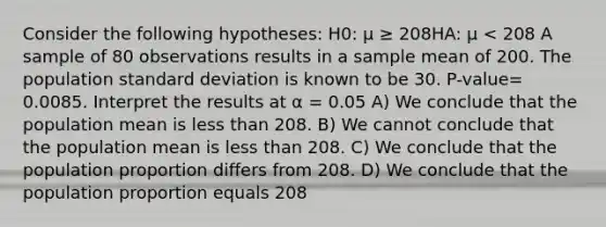 Consider the following hypotheses: H0: μ ≥ 208HA: μ < 208 A sample of 80 observations results in a sample mean of 200. The population standard deviation is known to be 30. P-value= 0.0085. Interpret the results at α = 0.05 A) We conclude that the population mean is less than 208. B) We cannot conclude that the population mean is less than 208. C) We conclude that the population proportion differs from 208. D) We conclude that the population proportion equals 208