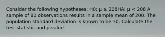 Consider the following hypotheses: H0: μ ≥ 208HA: μ < 208 A sample of 80 observations results in a sample mean of 200. The population standard deviation is known to be 30. Calculate the test statistic and p-value.