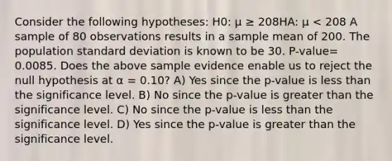 Consider the following hypotheses: H0: μ ≥ 208HA: μ < 208 A sample of 80 observations results in a sample mean of 200. The population standard deviation is known to be 30. P-value= 0.0085. Does the above sample evidence enable us to reject the null hypothesis at α = 0.10? A) Yes since the p-value is less than the significance level. B) No since the p-value is greater than the significance level. C) No since the p-value is less than the significance level. D) Yes since the p-value is greater than the significance level.