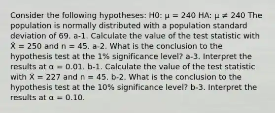 Consider the following hypotheses: H0: μ = 240 HA: μ ≠ 240 The population is normally distributed with a population standard deviation of 69. a-1. Calculate the value of the test statistic with X̄ = 250 and n = 45. a-2. What is the conclusion to the hypothesis test at the 1% significance level? a-3. Interpret the results at α = 0.01. b-1. Calculate the value of the test statistic with X̄ = 227 and n = 45. b-2. What is the conclusion to the hypothesis test at the 10% significance level? b-3. Interpret the results at α = 0.10.