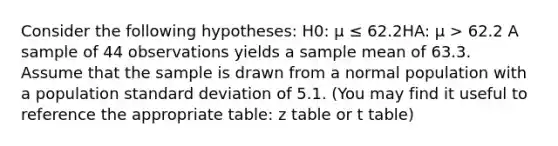 Consider the following hypotheses: H0: μ ≤ 62.2HA: μ > 62.2 A sample of 44 observations yields a sample mean of 63.3. Assume that the sample is drawn from a normal population with a population standard deviation of 5.1. (You may find it useful to reference the appropriate table: z table or t table)