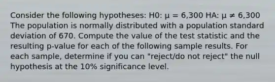 Consider the following hypotheses: H0: μ = 6,300 HA: μ ≠ 6,300 The population is normally distributed with a population standard deviation of 670. Compute the value of the test statistic and the resulting p-value for each of the following sample results. For each sample, determine if you can "reject/do not reject" the null hypothesis at the 10% significance level.