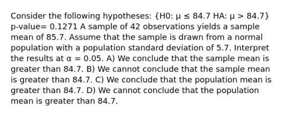 Consider the following hypotheses: (H0: μ ≤ 84.7 HA: μ > 84.7) p-value= 0.1271 A sample of 42 observations yields a sample mean of 85.7. Assume that the sample is drawn from a normal population with a population standard deviation of 5.7. Interpret the results at α = 0.05. A) We conclude that the sample mean is greater than 84.7. B) We cannot conclude that the sample mean is greater than 84.7. C) We conclude that the population mean is greater than 84.7. D) We cannot conclude that the population mean is greater than 84.7.