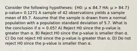 Consider the following hypotheses: (H0: μ ≤ 84.7 HA: μ > 84.7) p-value= 0.1271 A sample of 42 observations yields a sample mean of 85.7. Assume that the sample is drawn from a normal population with a population <a href='https://www.questionai.com/knowledge/kqGUr1Cldy-standard-deviation' class='anchor-knowledge'>standard deviation</a> of 5.7. What is the conclusion if α = 0.05? A) Reject H0 since the p-value is <a href='https://www.questionai.com/knowledge/ktgHnBD4o3-greater-than' class='anchor-knowledge'>greater than</a> α. B) Reject H0 since the p-value is smaller than α. C) Do not reject H0 since the p-value is greater than α. D) Do not reject H0 since the p-value is smaller than α.