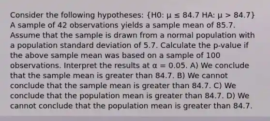 Consider the following hypotheses: (H0: μ ≤ 84.7 HA: μ > 84.7) A sample of 42 observations yields a sample mean of 85.7. Assume that the sample is drawn from a normal population with a population standard deviation of 5.7. Calculate the p-value if the above sample mean was based on a sample of 100 observations. Interpret the results at α = 0.05. A) We conclude that the sample mean is greater than 84.7. B) We cannot conclude that the sample mean is greater than 84.7. C) We conclude that the population mean is greater than 84.7. D) We cannot conclude that the population mean is greater than 84.7.